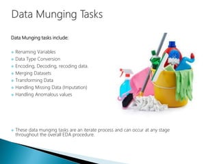 Data Munging tasks include:
 Renaming Variables
 Data Type Conversion
 Encoding, Decoding, recoding data.
 Merging Datasets
 Transforming Data
 Handling Missing Data (Imputation)
 Handling Anomalous values
 These data munging tasks are an iterate process and can occur at any stage
throughout the overall EDA procedure.
 