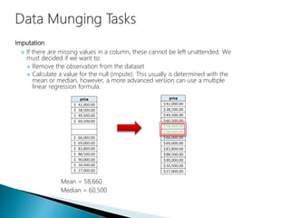 Imputation
 If there are missing values in a column, these cannot be left unattended. We
must decided if we want to:
 Remove the observation from the dataset
 Calculate a value for the null (impute). This usually is determined with the
mean or median, however, a more advanced version can use a multiple
linear regression formula.
Mean = 58,660
Median = 60,500
 