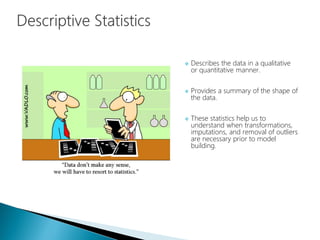  Describes the data in a qualitative
or quantitative manner.
 Provides a summary of the shape of
the data.
 These statistics help us to
understand when transformations,
imputations, and removal of outliers
are necessary prior to model
building.
 