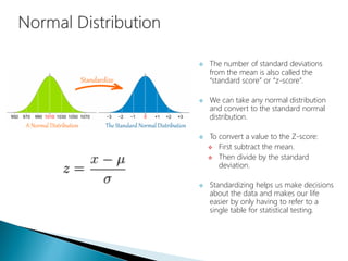  The number of standard deviations
from the mean is also called the
“standard score” or “z-score”.
 We can take any normal distribution
and convert to the standard normal
distribution.
 To convert a value to the Z-score:
 First subtract the mean.
 Then divide by the standard
deviation.
 Standardizing helps us make decisions
about the data and makes our life
easier by only having to refer to a
single table for statistical testing.
 