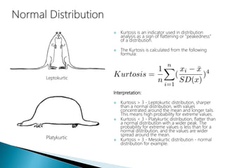  Kurtosis is an indicator used in distribution
analysis as a sign of flattening or "peakedness"
of a distribution.
 The Kurtosis is calculated from the following
formula:
Interpretation:
 Kurtosis > 3 - Leptokurtic distribution, sharper
than a normal distribution, with values
concentrated around the mean and longer tails.
This means high probability for extreme values.
 Kurtosis < 3 - Platykurtic distribution, flatter than
a normal distribution with a wider peak. The
probability for extreme values is less than for a
normal distribution, and the values are wider
spread around the mean.
 Kurtosis = 3 - Mesokurtic distribution - normal
distribution for example.
Leptokurtic
Platykurtic
 