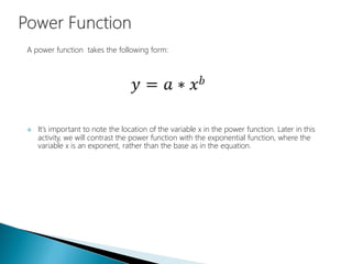 A power function takes the following form:
 It's important to note the location of the variable x in the power function. Later in this
activity, we will contrast the power function with the exponential function, where the
variable x is an exponent, rather than the base as in the equation.
 