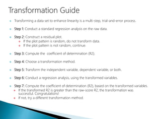  Transforming a data set to enhance linearity is a multi-step, trial-and-error process.
 Step 1: Conduct a standard regression analysis on the raw data.
 Step 2: Construct a residual plot.
 If the plot pattern is random, do not transform data.
 If the plot pattern is not random, continue.
 Step 3: Compute the coefficient of determination (R2).
 Step 4: Choose a transformation method.
 Step 5: Transform the independent variable, dependent variable, or both.
 Step 6: Conduct a regression analysis, using the transformed variables.
 Step 7: Compute the coefficient of determination (R2), based on the transformed variables.
 If the transformed R2 is greater than the raw-score R2, the transformation was
successful. Congratulations!
 If not, try a different transformation method.
 