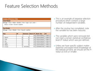  This is an example of stepwise selection
procedure which contains a large
number of independent variables.
 After the routine has completed, note
the variable list has been reduced.
 The variables which were removed did
not meet a certain statistical confidence
level (P-Value) which was pre-defined.
 Unless we have specific subject matter
expertise and expert level knowledge of
the dataset at hand, we should set the P-
Value as 0.05 or smaller.
 