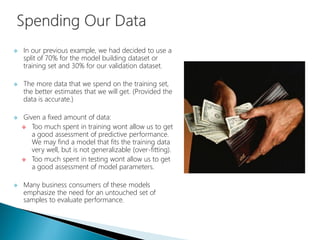  In our previous example, we had decided to use a
split of 70% for the model building dataset or
training set and 30% for our validation dataset.
 The more data that we spend on the training set,
the better estimates that we will get. (Provided the
data is accurate.)
 Given a fixed amount of data:
 Too much spent in training wont allow us to get
a good assessment of predictive performance.
We may find a model that fits the training data
very well, but is not generalizable (over-fitting).
 Too much spent in testing wont allow us to get
a good assessment of model parameters.
 Many business consumers of these models
emphasize the need for an untouched set of
samples to evaluate performance.
 