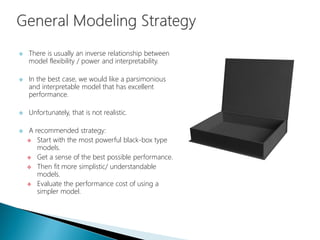  There is usually an inverse relationship between
model flexibility / power and interpretability.
 In the best case, we would like a parsimonious
and interpretable model that has excellent
performance.
 Unfortunately, that is not realistic.
 A recommended strategy:
 Start with the most powerful black-box type
models.
 Get a sense of the best possible performance.
 Then fit more simplistic/ understandable
models.
 Evaluate the performance cost of using a
simpler model.
 