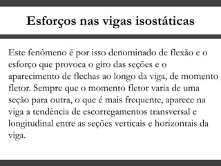 Esforços nas vigas isostáticas
Este fenômeno é por isso denominado de flexão e o
esforço que provoca o giro das seções e o
aparecimento de flechas ao longo da viga, de momento
fletor. Sempre que o momento fletor varia de uma
seção para outra, o que é mais frequente, aparece na
viga a tendência de escorregamentos transversal e
longitudinal entre as seções verticais e horizontais da
viga.
 