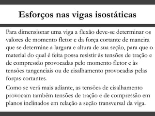Esforços nas vigas isostáticas
Para dimensionar uma viga a flexão deve-se determinar os
valores de momento fletor e da força cortante de maneira
que se determine a largura e altura de sua seção, para que o
material do qual é feita possa resistir às tensões de tração e
de compressão provocadas pelo momento fletor e às
tensões tangenciais ou de cisalhamento provocadas pelas
forças cortantes.
Como se verá mais adiante, as tensões de cisalhamento
provocam também tensões de tração e de compressão em
planos inclinados em relação a seção transversal da viga.
 