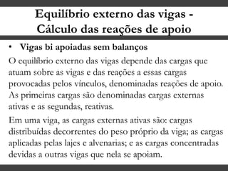 Equilíbrio externo das vigas -
Cálculo das reações de apoio
• Vigas bi apoiadas sem balanços
O equilíbrio externo das vigas depende das cargas que
atuam sobre as vigas e das reações a essas cargas
provocadas pelos vínculos, denominadas reações de apoio.
As primeiras cargas são denominadas cargas externas
ativas e as segundas, reativas.
Em uma viga, as cargas externas ativas são: cargas
distribuídas decorrentes do peso próprio da viga; as cargas
aplicadas pelas lajes e alvenarias; e as cargas concentradas
devidas a outras vigas que nela se apoiam.
 