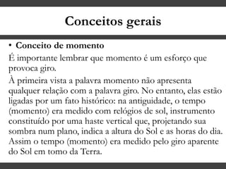 Conceitos gerais
• Conceito de momento
É importante lembrar que momento é um esforço que
provoca giro.
À primeira vista a palavra momento não apresenta
qualquer relação com a palavra giro. No entanto, elas estão
ligadas por um fato histórico: na antiguidade, o tempo
(momento) era medido com relógios de sol, instrumento
constituído por uma haste vertical que, projetando sua
sombra num plano, indica a altura do Sol e as horas do dia.
Assim o tempo (momento) era medido pelo giro aparente
do Sol em tomo da Terra.
 