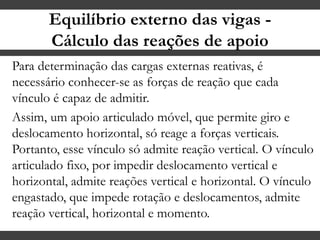 Equilíbrio externo das vigas -
Cálculo das reações de apoio
Para determinação das cargas externas reativas, é
necessário conhecer-se as forças de reação que cada
vínculo é capaz de admitir.
Assim, um apoio articulado móvel, que permite giro e
deslocamento horizontal, só reage a forças verticais.
Portanto, esse vínculo só admite reação vertical. O vínculo
articulado fixo, por impedir deslocamento vertical e
horizontal, admite reações vertical e horizontal. O vínculo
engastado, que impede rotação e deslocamentos, admite
reação vertical, horizontal e momento.
 