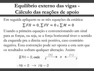Equilíbrio externo das vigas -
Cálculo das reações de apoio
Em seguida apliquem-se as três equações da estática:
𝐹𝐻 = 0, 𝐹𝑉 = 0 e 𝑀 = 0
Usando a primeira equação e convencionando um sinal
para as forças, ou seja, se a força horizontal tiver o sentido
da esquerda pra a direita será positiva, caso contrário
negativa. Essa convenção pode ser oposta a esta sem que
os resultados sofram qualquer alteração. Assim:
 