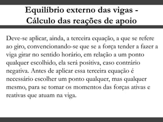 Equilíbrio externo das vigas -
Cálculo das reações de apoio
Deve-se aplicar, ainda, a terceira equação, a que se refere
ao giro, convencionando-se que se a força tender a fazer a
viga girar no sentido horário, em relação a um ponto
qualquer escolhido, ela será positiva, caso contrário
negativa. Antes de aplicar essa terceira equação é
necessário escolher um ponto qualquer, mas qualquer
mesmo, para se tomar os momentos das forças ativas e
reativas que atuam na viga.
 