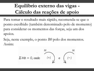 Equilíbrio externo das vigas -
Cálculo das reações de apoio
Para tomar o resultado mais rápido, recomenda-se que o
ponto escolhido (também denominado polo de momento)
para considerar os momentos das forças, seja um dos
apoios.
Seja, neste exemplo, o ponto B0 polo dos momentos.
Assim:
 