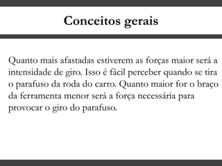 Conceitos gerais
Quanto mais afastadas estiverem as forças maior será a
intensidade de giro. Isso é fácil perceber quando se tira
o parafuso da roda do carro. Quanto maior for o braço
da ferramenta menor será a força necessária para
provocar o giro do parafuso.
 