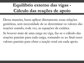 Equilíbrio externo das vigas -
Cálculo das reações de apoio
Desta maneira, basta aplicar diretamente essas relações
genéricas, sem necessidade de se determinar os valores das
reações usando, toda vez, as equações da estática.
Se houver mais de uma carga na viga, faz-se o cálculo das
reações parciais para cada carga, somando-se ao final esses
valores parciais para obter a reação total em cada apoio.
 