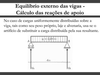 Equilíbrio externo das vigas -
Cálculo das reações de apoio
No caso de cargas uniformemente distribuídas sobre a
viga, tais como seu peso próprio, laje e alvenaria, usa-se o
artifício de substituir a carga distribuída pela sua resultante.
 