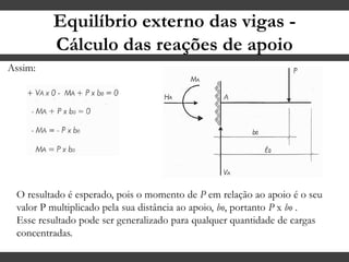 Equilíbrio externo das vigas -
Cálculo das reações de apoio
O resultado é esperado, pois o momento de P em relação ao apoio é o seu
valor P multiplicado pela sua distância ao apoio, bo, portanto P x bo .
Esse resultado pode ser generalizado para qualquer quantidade de cargas
concentradas.
Assim:
 