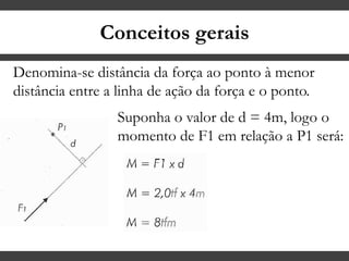 Conceitos gerais
Denomina-se distância da força ao ponto à menor
distância entre a linha de ação da força e o ponto.
Suponha o valor de d = 4m, logo o
momento de F1 em relação a P1 será:
 