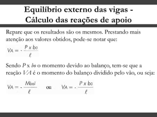 Equilíbrio externo das vigas -
Cálculo das reações de apoio
Repare que os resultados são os mesmos. Prestando mais
atenção aos valores obtidos, pode-se notar que:
Sendo P x bo o momento devido ao balanço, tem-se que a
reação VA é o momento do balanço dividido pelo vão, ou seja:
 