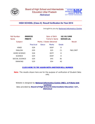 Board of High School and Intermediate
Education Uttar Pradesh
Allahabad
HIGH SCHOOL (Class X) Result Verification for Year 2014
brought to you by National Informatics Centre
Roll Number 0999535 Date of Birth 10/10/1999
Name PREETI Father's Name SOHAN LAL
Subject Marks / Grade Obtained Result
Practical Grace Marks Grade
HINDI 028 005F D
ENGLISH 029 025 C1 F&E.CRDT
HOME SCIENCE 028 007F D
SCIENCE 029 004F D
SOCIAL SCIENCE 029 045 B1
DRAWING 029 054 A2
CLICK HERE TO TRY AGAIN WITH ANOTHER ROLL NUMBER
Note: The results shown here are for the purpose of verification of Student Data
only.
Website is designed by National Informatics Centre (NIC), U P State Unit
Lucknow
Data provided by Board of High School & Intermediate Education U.P.,
Allahabad
 