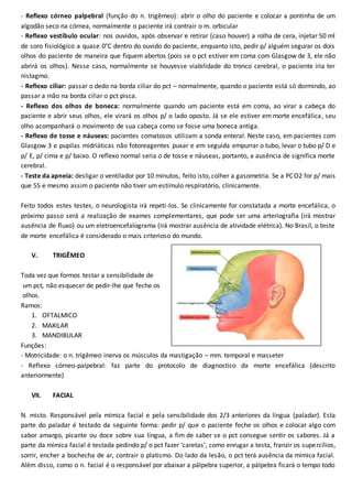 - Reflexo córneo palpebral (função do n. trigêmeo): abrir o olho do paciente e colocar a pontinha de um
algodão seco na córnea, normalmente o paciente irá contrair o m. orbicular
- Reflexo vestíbulo ocular: nos ouvidos, após observar e retirar (caso houver) a rolha de cera, injetar 50 ml
de soro fisiológico a quase 0°C dentro do ouvido do paciente, enquanto isto, pedir p/ alguém segurar os dois
olhos do paciente de maneira que fiquem abertos (pois se o pct estiver em coma com Glasgow de 3, ele não
abrirá os olhos). Nesse caso, normalmente se houvesse viabilidade do tronco cerebral, o paciente iria ter
nistagmo.
- Reflexo ciliar: passar o dedo na borda ciliar do pct – normalmente, quando o paciente está só dormindo, ao
passar a mão na borda ciliar o pct pisca.
- Reflexo dos olhos de boneca: normalmente quando um paciente está em coma, ao virar a cabeça do
paciente e abrir seus olhos, ele virará os olhos p/ o lado oposto. Já se ele estiver em morte encefálica, seu
olho acompanhará o movimento de sua cabeça como se fosse uma boneca antiga.
- Reflexo de tosse e náuseas: pacientes comatosos utilizam a sonda enteral. Neste caso, em pacientes com
Glasgow 3 e pupilas midriáticas não fotoreagentes puxar e em seguida empurrar o tubo, levar o tubo p/ D e
p/ E, p/ cima e p/ baixo. O reflexo normal seria o de tosse e náuseas, portanto, a ausência de significa morte
cerebral.
- Teste da apneia: desligar o ventilador por 10 minutos, feito isto, colher a gasometria. Se a PCO2 for p/ mais
que 55 e mesmo assim o paciente não tiver um estímulo respiratório, clinicamente.
Feito todos estes testes, o neurologista irá repeti-los. Se clinicamente for constatada a morte encefálica, o
próximo passo será a realização de exames complementares, que pode ser uma arteriografia (irá mostrar
ausência de fluxo) ou um eletroencefalograma (irá mostrar ausência de atividade elétrica). No Brasil, o teste
de morte encefálica é considerado o mais criterioso do mundo.
V. TRIGÊMEO
Toda vez que formos testar a sensibilidade de
um pct, não esquecer de pedir-lhe que feche os
olhos.
Ramos:
1. OFTALMICO
2. MAXILAR
3. MANDIBULAR
Funções:
- Motricidade: o n. trigêmeo inerva os músculos da mastigação – mm. temporal e masseter
- Reflexo córneo-palpebral: faz parte do protocolo de diagnostico da morte encefálica (descrito
anteriormente)
VII. FACIAL
N. misto. Responsável pela mímica facial e pela sensibilidade dos 2/3 anteriores da língua (paladar). Esta
parte do paladar é testado da seguinte forma: pedir p/ que o paciente feche os olhos e colocar algo com
sabor amargo, picante ou doce sobre sua língua, a fim de saber se o pct consegue sentir os sabores. Já a
parte da mímica facial é testada pedindo p/ o pct fazer ‘caretas’, como enrugar a testa, franzir os supercílios,
sorrir, encher a bochecha de ar, contrair o platismo. Do lado da lesão, o pct terá ausência da mímica facial.
Além disso, como o n. facial é o responsável por abaixar a pálpebra superior, a pálpebra ficará o tempo todo
 