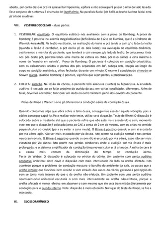 aberta, por conta disso o pct irá apresentar hiperemia, epífora e não conseguirá piscar o olho do lado lesado.
Esse conjunto de sintomas é chamado de lagoftalmia. Na paralisia facial (de Bell), o desvio da rima labial será
p/ o lado saudável.
VIII. VESTIBULOCOCLEAR – duas partes:
1. VESTIBULAR: equilíbrio. O equilíbrio estático nós avaliamos com a prova de Romberg. A prova de
Romberg é positiva na anemia megaloblástica (deficiência de B12 e de Tiamina, que é a síndrome de
Wernick-Korsakoff). Na lesão vestibular, na realização do teste o pct tende a cair p/ o lado da lesão
(quando a lesão é cerebelar, o pct oscila p/ os dois lados). Na avaliação do equilíbrio dinâmico,
avaliaremos a marcha do paciente, que tenderá a cair sempre p/o lado da lesão. Se colocarmos tinta
nos pés deste pct, perceberemos uma marca de estrela no chão, por isso damos a esta marcha o
nome de ‘marcha em estrela’. Prova de Romberg: O paciente é colocado em posição ortostática,
com os calcanhares unidos e pontas dos pés separados em 30°, cabeça reta, braços ao longo do
corpo na posição anatômica, olhos fechados durante um minuto. O exame é considerado alterado se
houver queda. Quando Romberg é positivo, significa que o pct perdeu a propriosepção.
2. COCLEA: audição. Na lesão da cóclea, o paciente terá anacusia (surdez) ou hipoacusia. A acuidade
auditiva é testada ao se falar próximo do ouvido do pct, em várias tonalidades diferentes. Além de
falar, devemos cochichar, friccionar um dedo no outro também perto dos ouvidos do paciente.
Prova de Rineé e Weber: serve p/ diferenciar a condução aérea da condução óssea.
Quando colocamos algo que vibra sobre a taba óssea, conseguimos escutar aquela vibração, pois a
cóclea consegue captá-la. Para realizar este teste, utiliza-se o diapasão. Teste de Rineé: O diapasão é
colocado sobre a mastóide até que o paciente refira que não está mais escutando o som, momento
este em que o diapasão é colocado junto ao CAE a cerca de 2 cm do mesmo, com os arcos no sentido
perpendicular ao ouvido (para se evitar a zona muda). O Rinne é positivo quando o som é escutado
por via aérea após não ser mais escutado por via óssea. Isto ocorre na audição normal e nas perdas
neurossensoriais. O Rinne é negativo quando o som não é escutado por via aérea, após não ser mais
escutado por via óssea. Isto ocorre nas perdas condutivas onde a audição por via óssea é mais
prolongada, e o sistema amplificador da condução tímpano-ossicular está alterado. A rolha de cera é
a causa mais comum da diminuição do tempo de condução aérea.
Teste de Weber: O diapasão é colocado no vértice do crânio. Um paciente com perda auditiva
condutiva unilateral deve ouvir o diapasão com mais intensidade no lado da orelha afetada. Isto
acontece porque o problema de condução mascara o barulho do ambiente da sala, ao passo que a
orelha interna que funciona bem recebe o som através dos ossos do crânio, gerando a percepção do
som se torna mais intenso do que o da orelha não-afetada. Um paciente com uma perda auditiva
neurossensorial unilateral escutaria o som mais intensamente na orelha não-afetada, porque a
orelha afetada é menos efetiva em absorver o som mesmo que ele seja transmitido diretamente por
condução para o ouvido interno. Nota: diapasão é meio obsoleto. No lugar do teste de Rineé, se faz a
otoscopia.
IX. GLOSSOFARÍNGEO
 