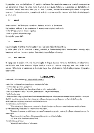 Responsável pela sensibilidade no 1/3 posterior da língua. Para avaliação, pegar uma espátula e encostar no
1/3 posterior da língua, no palato mole de um lado e do outro. Feito isso, percebemos que do lado lesado
não haverá reflexo de vômito. Pedir p/ o pct dizer ‘AAAAHN’, e observar uma elevação simétrica dos pilares
anteriores (assimetria nos leva a suspeitar de lesão), e observar também (quando há lesão) o desvio da úvula
p/ o lado são.
X. VAGO
SINAL DA CORTINA: elevação assimétrica e desvio da úvula p/ o lado são.
Por conta da lesão do IX par, o pct pode vir a apresentar disartria e disfonia.
Testar 1/3 posterior da língua: espátula
Testar os pilares: cotonete longo
Deglutição, tosse, SNA.
XI. ACESSÓRIO
Movimentação do ombro; lateralização do pescoço (esternocleidomastoideo);
p/ testar: pedir p/ o pct lateralizar o pescoço sozinho, e depois com oposição ao movimento. Pedir p/ o pct
levantar o ombro e comparar o tônus do trapézio de um lado e o do outro.
XII. HIPOGLOSSO
O hipoglosso é responsável pela movimentação da língua. Quando há lesão, do lado lesado observamos
fasciculação, que é um tremor na língua. Pedir p/ que eu pct coloque a língua p/ fora, cima, baixo, D e E.
quando há lesão no n. hipoglosso, o desvio da língua é p/ o lado doente (o lado são empurra a língua p/ o
lado doente)
SENSIBILIDADE
Para testara sensibilidade: pctcom olhosfechados!!!
- Dolorosa:estilete/alfinete/agulhacompontaromba/cega
- Térmica:água quente e água gelada
- Vibratória:diapasão(vibrarodiapasãoe colocá-losobre aarticulação)
- Pressão:comprimiramassa muscular,pode-seusaroesfigmomanometro.
- Tátil:algodãoseco
- Sensibilidade naregiãoplantar:estesiômetro.Lembrandoque asprincipaiscausasde neuropatiaperiféricanoBrasil
são DM, alcoólica,hanseníase.A anestesianaregiãoplantaracaba causandoo mau perfurante de formatão
repetitiva,que o pctchegaa perderomembroacometido.
- Sensibilidade discriminativa:
* Discriminaçãode doispontos:encostar1 e depois2 objetosperfurantes,e pedirp/que opct identifique a
quantidade de objetosque estãoemcontatocomsua pele.
* Grafestesia:colocarumobjetocomforma de letraou númerosobre a palmada mão do pct e pedirp/ que ele
identifique.
* Estereognosia:reconhecerobjetosdocotidianocomosolhosfechados
* Localizaçãode um ponto:pontoúnico
- Sensibilidade profunda:
* Vibratória:estimularcomo diapasão
 