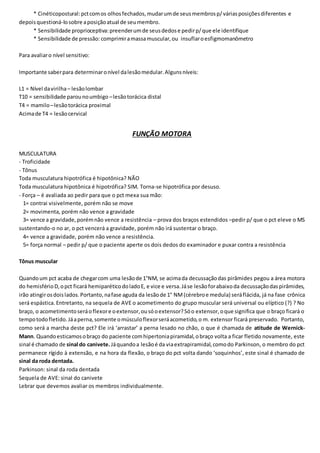 * Cinéticopostural:pctcomos olhosfechados,mudarumde seusmembrosp/váriasposiçõesdiferentes e
depoisquestioná-losobre aposiçãoatual de seumembro.
* Sensibilidade proprioceptiva:preenderumde seusdedose pedirp/que ele identifique
* Sensibilidade de pressão: comprimiramassamuscular,ou insuflaroesfigmomanômetro
Para avaliaro nível sensitivo:
Importante saberpara determinaronível dalesãomedular.Algunsníveis:
L1 = Nível davirilha– lesãolombar
T10 = sensibilidade parounoumbigo –lesãotorácica distal
T4 = mamilo–lesãotorácica proximal
Acimade T4 = lesãocervical
FUNÇÃO MOTORA
MUSCULATURA
- Troficidade
- Tônus
Toda musculatura hipotrófica é hipotônica? NÃO
Toda musculatura hipotônica é hipotrófica? SIM. Torna-se hipotrófica por desuso.
- Força – é avaliada ao pedir para que o pct mexa sua mão:
1= contrai visivelmente, porém não se move
2= movimenta, porém não vence a gravidade
3= vence a gravidade,porémnão vence a resistência – prova dos braços estendidos –pedir p/ que o pct eleve o MS
sustentando-o no ar, o pct vencerá a gravidade, porém não irá sustentar o braço.
4= vence a gravidade, porém não vence a resistência.
5= força normal – pedir p/ que o paciente aperte os dois dedos do examinador e puxar contra a resistência
Tônus muscular
Quandoum pct acaba de chegarcom uma lesãode 1°NM, se acimada decussaçãodas pirâmides pegou a área motora
do hemisférioD,opct ficará hemiparéticodoladoE, e vice e versa.Jáse lesãoforabaixoda decussaçãodaspirâmides,
irão atingirosdoislados.Portanto,nafase aguda da lesãode 1° NM(cérebroe medula) seráflácida, já na fase crônica
será espástica. Entretanto, na sequela de AVE o acometimento do grupo muscular será universal ou elíptico (?) ? No
braço, o acometimentoseráoflexore oextensor,ousóoextensor?Sóo extensor,oque significa que o braço ficará o
tempotodofletido.Jáaperna,somente omúsculoflexorseráacometido,o m. extensor ficará preservado. Portanto,
como será a marcha deste pct? Ele irá ‘arrastar’ a perna lesado no chão, o que é chamada de atitude de Wernick-
Mann. Quandoesticamosobraço do paciente comhipertoniapiramidal,obraço volta a ficar fletido novamente, este
sinal é chamado de sinal do canivete.Jáquandoa lesãoé da viaextrapiramidal,comodo Parkinson, o membro do pct
permanece rígido à extensão, e na hora da flexão, o braço do pct volta dando ‘soquinhos’, este sinal é chamado de
sinal da roda dentada.
Parkinson: sinal da roda dentada
Sequela de AVE: sinal do canivete
Lebrar que devemos avaliar os membros individualmente.
 