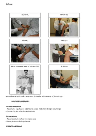 Reflexos:
A manobra de Jendrassik é a mesama da patelar, só que serve p/ distrair o pct.
REFLEXOS SUPERFICIAIS
Cutâneo-abdominal
– Passar uma espátula do lado lateral para o medial em direção ao umbigo
– Contracção dos músculos abdominais
Cremasteriano
– Passar espátula na face interna da coxa
– Elevação do testículo ipsilateral
REFLEXOS ANORMAIS
BICIPITAL TRICIPITAL
AQUILEUPATELAR – MANOBRA DE JENDRASSIK
PATELARRADIAL
 