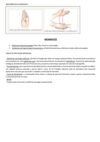 MOVIMENTOS ALTERNADOS
MENINGITES
• Síndrome infecciosa aguda: febre alta, toxemia, prostração;
• Síndrome de hipertensão intracraniana: cefaléia holocraniana, vômitos em jato, edema de papila;
SINAIS DE IRRITAÇÃO MENÍNGEA
- Síndrome meningo-radicular. Devido à irritação das raízes no espaço subaracnóideo, há contratura da musculatura
cervical posterior,com rigidezde nuca,e da musculaturadorsal,resultandoem opistótono. O paciente adota posição
antálgica, deitado de lado com flexão da coxa, da perna e dos braços (posição em cano de espingarda).
- Sinal de Kernig: como paciente emdecúbitodorsal,oexaminadorflete a coxa do paciente sobre o quadril em 90o e
em seguida procura estender a perna sobre a coxa. Se há irritação radicular nota-se contratura dos músculos
posteriores da coxa que causa dor e impede a conclusão da manobra.
- Sinal de Brudzinski: o examinador tenta elevar a cabeça do paciente fletindo-a sobre o peito. O paciente flete
involuntariamente as coxas.
- Binda
- Podem estar presentes na HSA (hemorragia subaracnóide)
 
