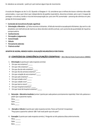6= obedece ao comando – pedir p/ o pct realizar algum tipo de movimento
A escala de Glasgow vai de 3 a 15. Quando o Glasgow é < 8, considerar que o reflexo de tosse e vômitos não estão
preservados, o que quer dizer que independente do padrão respiratório, devemos entubar, pois o pct é incapaz de
proteger a via aérea, tendo o risco de broncoaspiração (ex: pcts com PIC aumentada – presença de vômitos em jato:
perigo de broncoaspiração)
• Conteúdo da Consciência (função cognitiva)
• Orientação e Memória– p/ fatosrecentese distantes.A faltade memóriacausadapeloAlzhaimer,dça senil e a do
alcoólatra com deficiência de tiamina se deve devido à atrofia cortical, com aumento da quantidade de liquórica
compensatória
• Conhecimento
• Percepção e julgamento
• Concentração
• Cálculo
• Pensamento abstrato
• Fluência verbal
APARTIR DE AGORA, IREMOS FAZER A AVALIAÇÃO NEUROLÓGICA POR ETAPAS:
1) CONTEÚDO DA CONSCIÊNCIA (FUNÇÃO COGNITIVA) = Mini Mental State Examination (MMSE)
1. Orientação (1 ponto por cada resposta correta)
• Em que ano estamos? _____
• Em que mês estamos? _____
• Em que dia do mês estamos? _____
• Em que dia da semana estamos? _____
• Em que estação do ano estamos? _____
• Em que país estamos? _____
• Em que estado vive? _____
• Em que cidade vive? _____
• Em que bairro mora? _____
• Em que hospital estamos? _____
• Em que local do hospital estamos? _____
2. Retenção – Memória imediata(contar 1 ponto por cada palavra corretamente repetida): falar três palavras e
pedir que o paciente repita.
Pêra _____
Gato _____
Bola _____
3. Atenção e Cálculo (1 ponto por cada resposta correta. Parar ao final de 5 respostas)
“Peça para o paciente subtrair 100-7 até você pedir que ele pare".
4. Evocação (1 ponto por cada resposta correta.) Pergunte as três palavras ditas anteriormente.
Pêra ______
Gato ______
Bola ______
 