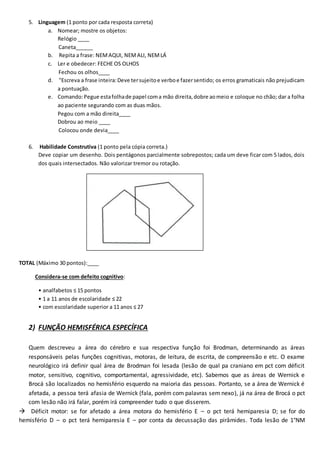 5. Linguagem (1 ponto por cada resposta correta)
a. Nomear; mostre os objetos:
Relógio ____
Caneta______
b. Repita a frase: NEMAQUI, NEMALI, NEMLÁ
c. Ler e obedecer: FECHE OS OLHOS
Fechou os olhos____
d. "Escreva a frase inteira:Deve tersujeitoe verboe fazersentido; os erros gramaticais não prejudicam
a pontuação.
e. Comando:Pegue estafolhade papel coma mão direita,dobre aomeio e coloque no chão; dar a folha
ao paciente segurando com as duas mãos.
Pegou com a mão direita____
Dobrou ao meio ____
Colocou onde devia____
6. Habilidade Construtiva (1 ponto pela cópia correta.)
Deve copiar um desenho. Dois pentágonos parcialmente sobrepostos; cada um deve ficar com 5 lados, dois
dos quais intersectados. Não valorizar tremor ou rotação.
TOTAL (Máximo 30 pontos):____
Considera-se com defeito cognitivo:
• analfabetos ≤ 15 pontos
• 1 a 11 anos de escolaridade ≤ 22
• com escolaridade superior a 11 anos ≤ 27
2) FUNÇÃO HEMISFÉRICA ESPECÍFICA
Quem descreveu a área do cérebro e sua respectiva função foi Brodman, determinando as áreas
responsáveis pelas funções cognitivas, motoras, de leitura, de escrita, de compreensão e etc. O exame
neurológico irá definir qual área de Brodman foi lesada (lesão de qual pa craniano em pct com déficit
motor, sensitivo, cognitivo, comportamental, agressividade, etc). Sabemos que as áreas de Wernick e
Brocá são localizados no hemisfério esquerdo na maioria das pessoas. Portanto, se a área de Wernick é
afetada, a pessoa terá afasia de Wernick (fala, porém com palavras sem nexo), já na área de Brocá o pct
com lesão não irá falar, porém irá compreender tudo o que disserem.
 Déficit motor: se for afetado a área motora do hemisfério E – o pct terá hemiparesia D; se for do
hemisfério D – o pct terá hemiparesia E – por conta da decussação das pirâmides. Toda lesão de 1°NM
 