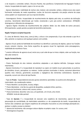 e de resposta a comandos verbais. Discurso fluente, mas parafásico. Compreensão da linguagem falada é
intacta. Incapacidade de repetir, copiar e ler em voz alta.
- Apraxia Ideomotora: inabilidade de realizar atos motores sob comandos verbais, embora esses atos sejam
facilmente realizados de modo espontâneo. Lesões do fascículo arqueado e da porção anterior do corpo
caloso podem ser responsáveis por esse tipo de distúrbio.
- Astereognosia Direita: Incapacidade de reconhecimento de objetos pelo tato, na ausência de disfunção
sensitiva. Geralmente determinada por lesões envolvendo o giro pós-central contralateral. ATENÇÃO:
Asterognosia é diferente de esterognosia.
- Agnosia Digital: Distúrbio do reconhecimento dos próprios dedos (ou dos dedos de outras pessoas).
(Principalmente: junção parieto-occipital do hemisfério dominante).
Região Temporo-occipital Esquerda
É a área de Wernick. Nesta área, como já dito, a afasia é de compreensão. O pct não entende o que lhe é
dito, portanto se expressa com qualquer palavra sem sentido.
- Agnosia Visual: perda da habilidade de reconhecer ou identificar a presença de objetos, apesar nas funções
visuais estarem intactas. Uma forma específica da agnosia visual foi registrada como prosopagnosia,
inabilidade de reconhecer faces.
* anomia é diferente de agnosia visual, neste caso, o pct sabe do que se trata o objeto, sabe sua função, mas
não sabe nomeá-lo
Região Parietal Direita
- Praxia: Realização de atos motores voluntários adaptados a um objetivo definido. Consegue realizar
movimentos.
- Apraxia Construtiva: É a incapacidade de reproduzir ou copiar um modelo visual apresentado, na ausência
de distúrbios visuais, perceptivos ou motores. Lesões parietais localizadas à direita, costumam determinar
quadros mais intensos, geralmente associados a negligência dos elementos contralaterais. Quando à
esquerda, cursam com afasia do tipo fluente.
- Tipos de Praxia: Capacidade de executar gestos voluntários aprendidos na ausência de alterações da
motricidade e da coordenação motora.
* Praxia Ideatória: uso de pente, escova, relógio.
* Praxia Ideomotora: sinal da cruz, gesto de despedida, saudação militar, positivo...
* Praxia de Vestimenta: colocar anel, casaco, camisa.
* Praxia Construtiva: desenhar uma casa, um quadrado, um círculo, uma árvore.
APRAXIA: lesão do lobo parietal
- Tipos de Apraxia: É a incapacidade de executar uma seqüência de movimentos, apesar de haver
preservação da sensibilidade, da motricidade automática e a da compreensão da tarefa. Incapacidade de
realizar atos complexos que exigem seqüências de contrações musculares ou uma estratégia planejada (ex.:
pentear o cabelo, escovar os dentes)
* Apraxia de Vestimenta: não consegue colocar objetos no próprio corpo. Ex: casaco, anel.
* Astereognosia Esquerda:
 
