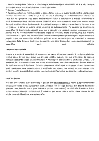 * Hemiassomatognosia Esquerda – não consegue reconhecer objetos com o MS e MI E, e não consegue
definir onde está a posição do braço e da perna do outro lado.
* Agnosia Espacial Esquerda:
* Agnosia visual em que há incapacidade de se orientar no espaço, de avaliar corretamente a localização de
objetos e a distância deles e entre eles, e de seus relevos. O paciente pode se chocar com obstáculos que ele
situa mal ou segurar em falso. Essas dificuldades de avaliar a profundidade e relevos (estereopsia) se
associam freqüentemente a uma dificuldade de percepção da forma dos objetos. O paciente tem dificuldade
de seguir um itinerário ou de descrevê-lo. A agnosia visuo-espacial pode ocorrer também ao desenhar. Caso
se relacione a partes do próprio corpo, denomina-se autotopagnosia. Na agnosia ou desorientação
topográfica há desorientação espacial ainda que o paciente seja capaz de perceber adequadamente os
objetos. Não há reconhecimento de indicadores espaciais (norte-sul, direita-esquerda, etc.), que perdem a
familiaridade e o significado. Possuem senso de direção muito pobre e podem chegar a se perder em suas
próprias casas. Por vezes criam referências próprias visuais ou outras para se orientarem e tentarem
compensar a falta de senso de direção. São descritas uma série de variações entre a agnosia espacial e a
topográfica como aqui definida.
Temporoccipital Direita
Amusia: é a perda da capacidade de reconhecer ou evocar elementos musicais. O hemisfério direito do
cérebro parece ter um papel chave para diversas aptidões musicais, mas nos profissionais da música o
hemisfério esquerdo parece ter predominância. A Amusia pode ser considerada um tipo de Disfasia. Esse
transtorno possui valor localizatório pois, quase invariavelmente, é devido a uma lesão na Área de Wernicke
do hemisfério cerebral dominante. Pacientes gravemente afetados por esse tipo de disfasia demonstram
total incapacidade para compreenderem o significado das palavras que ouvem ou vêem. Muitas vezes
perdem também a capacidade de apreciar sons musicais, configurando o que se define, então, por Amusia.
Frontal Esquerda
Afasia de Brocà (motora ou de expressão): as pessoas têm dificuldade em falar mesmo que possam entender
a linguagem ouvida ou lida. Apresentam agrafia. Pessoas com esse tipo de afasia têm dificuldade em dizer
qualquer coisa, fazendo pausas para procurar a palavra certa (anomia). Incapacidade de construir frases
gramaticalmente corretas (agramatismo). É provocada por lesões sobre a região lateral inferior do lobo
frontal esquerdo. O paciente apresenta agrafia.
 