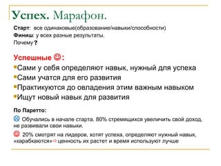 Успех. Марафон.
Старт: все одинаковые(образование/навыки/способности)
Финиш: у всех разные результаты.
Почему
Успешные :
Сами у себя определяют навык, нужный для успеха
Сами учатся для его развития
Практикуются до овладения этим важным навыком
Ищут новый навык для развития
По Паретто:
 Обучались в начале старта. 80% стремящихся увеличить свой доход,
не развивали свои навыки.
 20% смотрят на лидеров, хотят успеха, определяют нужный навык,
«карабкаются»ценность их растет и время используют лучше
 