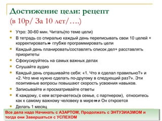 Достижение цели: рецепт
(в 10р/ За 10 лет/….)
 Утро: 30-60 мин. Читать(по теме цели)
 В тетрадь со спиралью каждый день переписывать свои 10 целей +
корректировать глубже программировать цели
 Каждый день планировать/составлять список дел+ расставлять
приоритеты
 Сфокусируйтесь на самых важных делах
 Слушайте аудио
 Каждый день спрашивайте себя: «1. Что я сделал правильно?» и
«2. Что мне нужно сделать по-другому в следующий раз?». Эти
позитивные вопросы повышают скорость усвоения навыков.
 Записывайте и просматривайте ответы
 К каждому, с кем встречаетесь(в семье, с партнером), относитесь
как к самому важному человеку в миреи Он откроется
 Делать 1 месяц
Все дела надо Начинать с АЗАРТОМ, Продолжать с ЭНТУЗИАЗМОМ и
тогда они Завершаться с УСПЕХОМ
Все дела надо Начинать с АЗАРТОМ, Продолжать с ЭНТУЗИАЗМОМ и
тогда они Завершаться с УСПЕХОМ
 