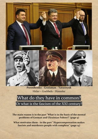 Poroshenko - Groisman - Yatsenyuk
Hitler – Goebbels - Himmler
What do they have in common?
Or what is the fascism of the XXI century?
The main reason is in the part "What is in the basis of the mental
problems of German and Ukrainian Fuhrer?" (page 9)
What motivates them - in the part " Hypercompensation makes
fascists and murderers people with complexe" (page 14)
 