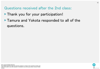 2014 i.school All Rights Reserved.
This material shall be the sole and exclusive property of i.school at The University of Tokyo and
shall not be used for any other purpose nor disclosed to any other party without i.school’s written
consent.
10
	
  
10
Questions received after the 2nd class:	
  
▶ Thank you for your participation!	
  
▶ Tamura and Yokota responded to all of the
questions.	
  
 