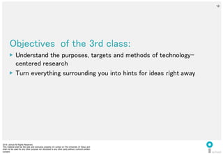 2014 i.school All Rights Reserved.
This material shall be the sole and exclusive property of i.school at The University of Tokyo and
shall not be used for any other purpose nor disclosed to any other party without i.school’s written
consent.
12
	
  
12
Objectives 	
  of the 3rd class:	
  
▶  Understand the purposes, targets and methods of technology-
centered research	
  
▶  Turn everything surrounding you into hints for ideas right	
  away	
  
 