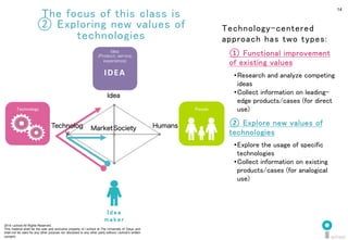 2014 i.school All Rights Reserved.
This material shall be the sole and exclusive property of i.school at The University of Tokyo and
shall not be used for any other purpose nor disclosed to any other party without i.school’s written
consent.
14
The focus of this class is	
② Exploring new values of
technologies	
  
① Functional improvement
of existing values	
  
• Research and analyze competing
ideas	
• Collect information on leading-
edge products/cases (for direct
use)	
② Explore new values of
technologies	
  
• Explore the usage of specific
technologies	
  
• Collect information on existing
products/cases (for analogical
use)	
  
Technology-centered
approach has two types:	
  
Society	
  
	
  
Market	
  
	
  
Humans	
  
	
  
Idea	
  
	
  
Technology	
 People	
I d e a
m a k e r 	
Idea	
  
(Product, service,
experience)	
  
IDEA	
  
Technolog
y	
  
	
  
 
