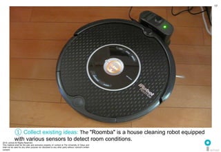 2014 i.school All Rights Reserved.
This material shall be the sole and exclusive property of i.school at The University of Tokyo and
shall not be used for any other purpose nor disclosed to any other party without i.school’s written
consent.
17
① Collect existing ideas: The	
  "Roomba" is a house cleaning robot equipped
with various sensors to detect room conditions.
 