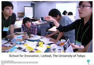 2014 i.school All Rights Reserved.
This material shall be the sole and exclusive property of i.school at The University of Tokyo and
shall not be used for any other purpose nor disclosed to any other party without i.school’s written
consent.
2
School for Innovation, i.school,	
  The	
  University	
  of	
  Tokyo	
  
 