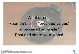 2014 i.school All Rights Reserved.
This material shall be the sole and exclusive property of i.school at The University of Tokyo and
shall not be used for any other purpose nor disclosed to any other party without i.school’s written
consent.
20
What are the	
  
Roomba's other "provided values"	
  	
  
as	
  perceived	
  by	
  people?	
  
Post and share your ideas!	
  
 