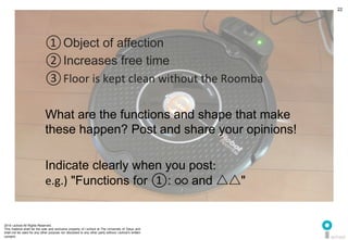 2014 i.school All Rights Reserved.
This material shall be the sole and exclusive property of i.school at The University of Tokyo and
shall not be used for any other purpose nor disclosed to any other party without i.school’s written
consent.
22
① Object of affection	
  
② Increases free time	
  
③ Floor	
  is	
  kept	
  clean	
  without	
  the	
  Roomba	
  
	
  
What are the functions and shape that make
these happen? Post and share your opinions!	
  
	
  
Indicate clearly when you post:	
  	
  
e.g.) "Functions for ①: ○○ and △△"	
  
 