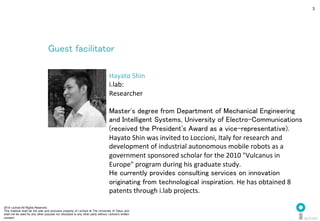 2014 i.school All Rights Reserved.
This material shall be the sole and exclusive property of i.school at The University of Tokyo and
shall not be used for any other purpose nor disclosed to any other party without i.school’s written
consent.
3
Guest facilitator	
  
Hayato	
  Shin	
  
i.lab:	
  
Researcher	
  
	
  
Master's degree from Department of Mechanical Engineering
and Intelligent Systems, University of Electro-Communications
(received the President's Award as a vice-representative).	
  
Hayato	
  Shin	
  was	
  invited	
  to	
  Loccioni,	
  Italy	
  for	
  research	
  and	
  
development	
  of	
  industrial	
  autonomous	
  mobile	
  robots	
  as	
  a	
  
government	
  sponsored	
  scholar	
  for	
  the	
  2010	
  "Vulcanus	
  in	
  
Europe"	
  program	
  during	
  his	
  graduate	
  study. 	
He currently provides consulting services on innovation
originating from technological inspiration. He	
  has	
  obtained	
  8	
  
patents	
  through	
  i.lab	
  projects.	
  
 