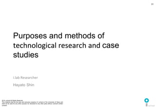 2014 i.school All Rights Reserved.
This material shall be the sole and exclusive property of i.school at The University of Tokyo and
shall not be used for any other purpose nor disclosed to any other party without i.school’s written
consent.
31
	
  
31
Purposes and methods of 	
  
technological	
  research	
  and	
  case
studies	
  
i.lab	
  Researcher	
  
Hayato	
  Shin	
  
 