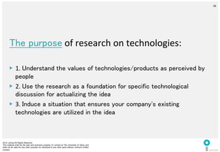 2014 i.school All Rights Reserved.
This material shall be the sole and exclusive property of i.school at The University of Tokyo and
shall not be used for any other purpose nor disclosed to any other party without i.school’s written
consent.
34
	
  
34
The purpose	
  of	
  research	
  on	
  technologies:	
  
	
  
▶  1.	
  Understand the values of technologies/products as perceived by
people	
  
▶  2.	
  Use the research as a foundation for specific technological
discussion for actualizing the idea	
  
▶  3.	
  Induce a situation that ensures your company's existing
technologies are utilized in the idea	
  
 