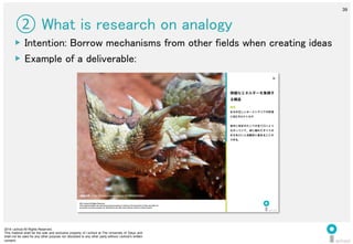 2014 i.school All Rights Reserved.
This material shall be the sole and exclusive property of i.school at The University of Tokyo and
shall not be used for any other purpose nor disclosed to any other party without i.school’s written
consent.
39
	
  
39
② What is research on analogy	
▶  Intention: Borrow mechanisms from other fields when creating ideas	
  
▶  Example of a deliverable:	
  
2014 i.school All Rights Reserved.
This material shall be the sole and exclusive property of i.school at The University of Tokyo and shall not
be used for any other purpose nor disclosed to any other party without i.school’s written consent.
44
解説
水分の乏しいオーストラリアの砂漠
に住むモロクトカゲ。
体中に刻まれたシワが全て口へとつ
ながっていて、体に触れたすべての
水分を口へと自動的に集めることが
できる。
微細なエネルギーを集積す
る構造
画像出典：http://labaq.com/archives/51196569.html
 