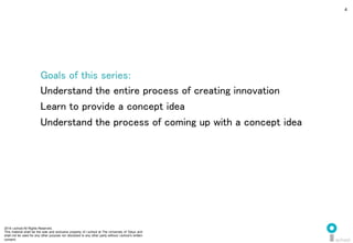 2014 i.school All Rights Reserved.
This material shall be the sole and exclusive property of i.school at The University of Tokyo and
shall not be used for any other purpose nor disclosed to any other party without i.school’s written
consent.
4
Goals of this series:	
  
Understand the entire process of creating innovation	
  
Learn to provide a concept idea	
  
Understand the process of coming up with a concept idea	
  
 